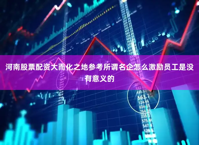 河南股票配资大而化之地参考所谓名企怎么激励员工是没有意义的