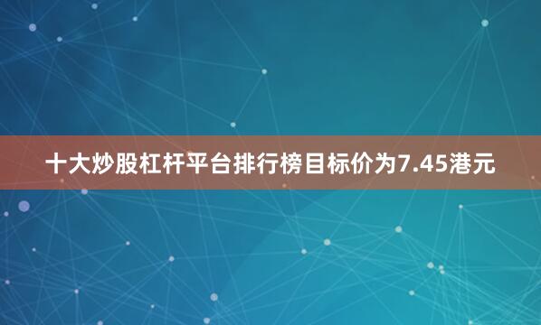 十大炒股杠杆平台排行榜目标价为7.45港元