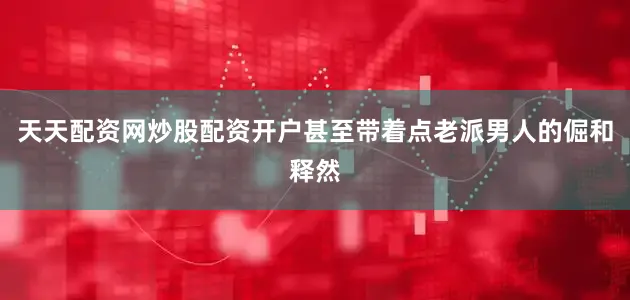 天天配资网炒股配资开户甚至带着点老派男人的倔和释然